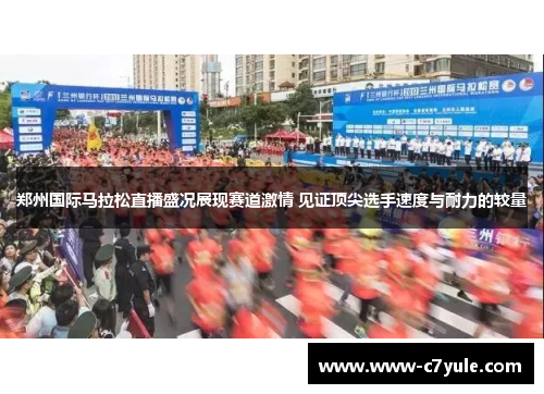 郑州国际马拉松直播盛况展现赛道激情 见证顶尖选手速度与耐力的较量